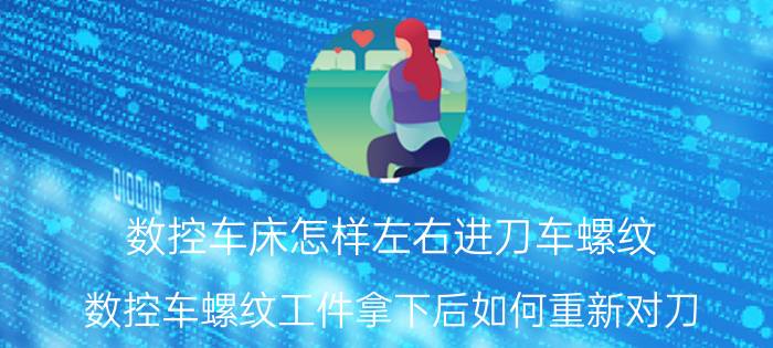 数控车床怎样左右进刀车螺纹 数控车螺纹工件拿下后如何重新对刀？